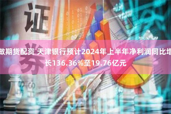 做期货配资 天津银行预计2024年上半年净利润同比增长136.36%至19.76亿元