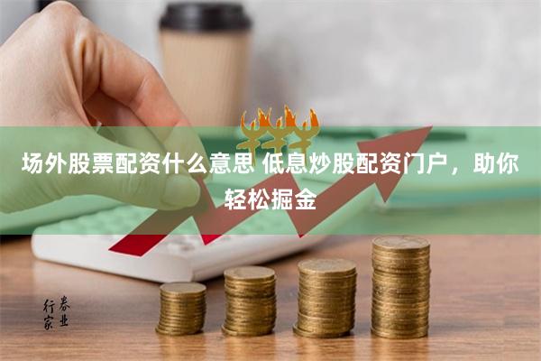 场外股票配资什么意思 低息炒股配资门户，助你轻松掘金