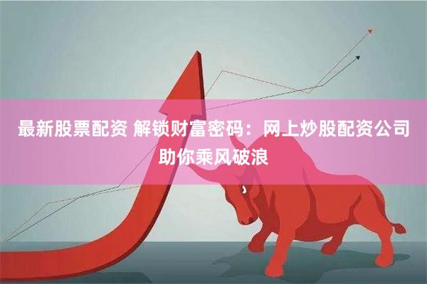 最新股票配资 解锁财富密码：网上炒股配资公司助你乘风破浪