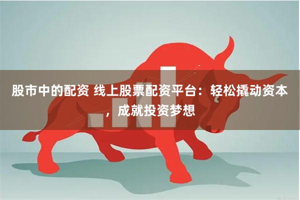 股市中的配资 线上股票配资平台：轻松撬动资本，成就投资梦想