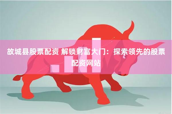 故城县股票配资 解锁财富大门：探索领先的股票配资网站