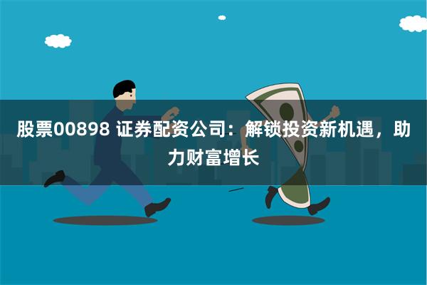 股票00898 证券配资公司：解锁投资新机遇，助力财富增长