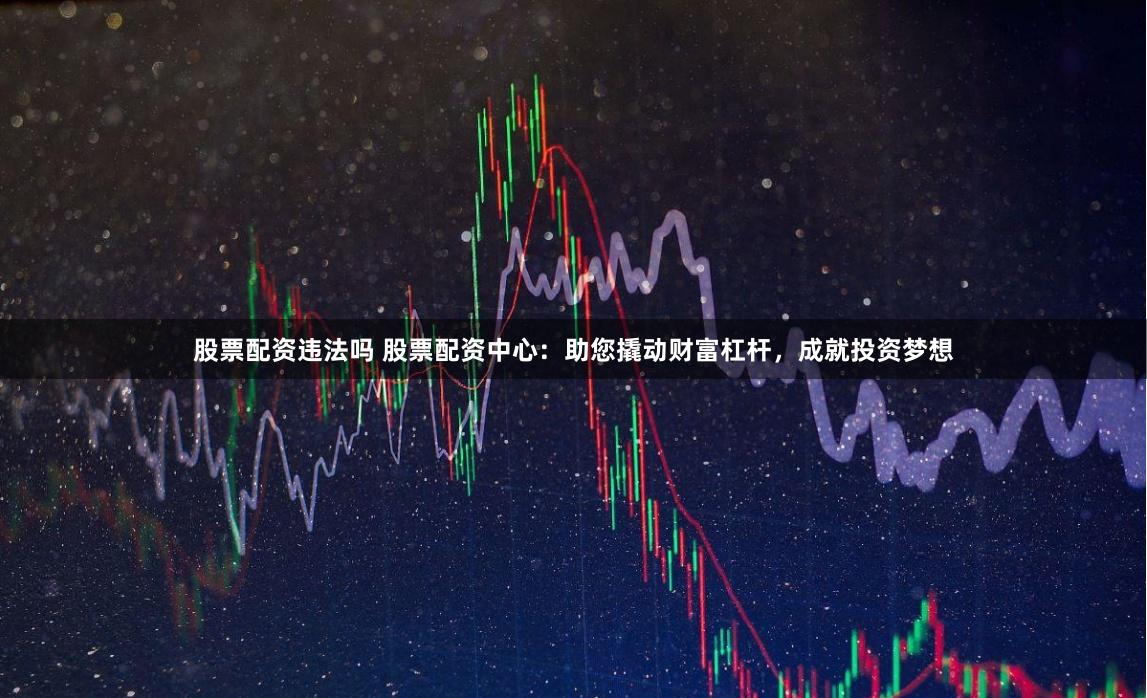 股票配资违法吗 股票配资中心：助您撬动财富杠杆，成就投资梦想
