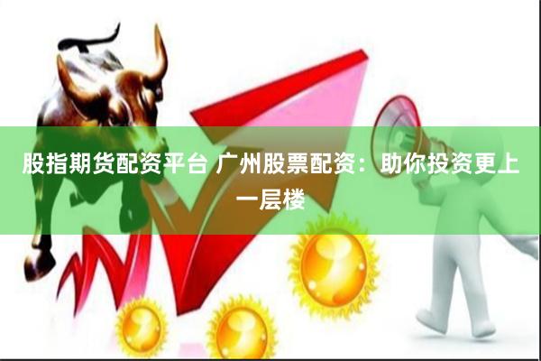 股指期货配资平台 广州股票配资：助你投资更上一层楼