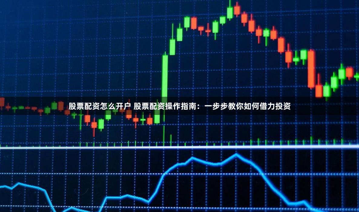 股票配资怎么开户 股票配资操作指南：一步步教你如何借力投资