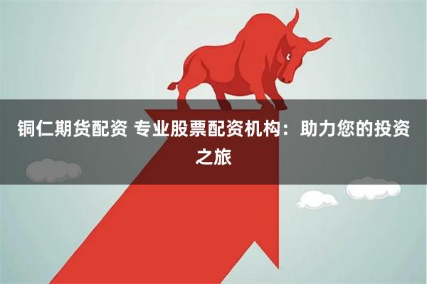 铜仁期货配资 专业股票配资机构：助力您的投资之旅