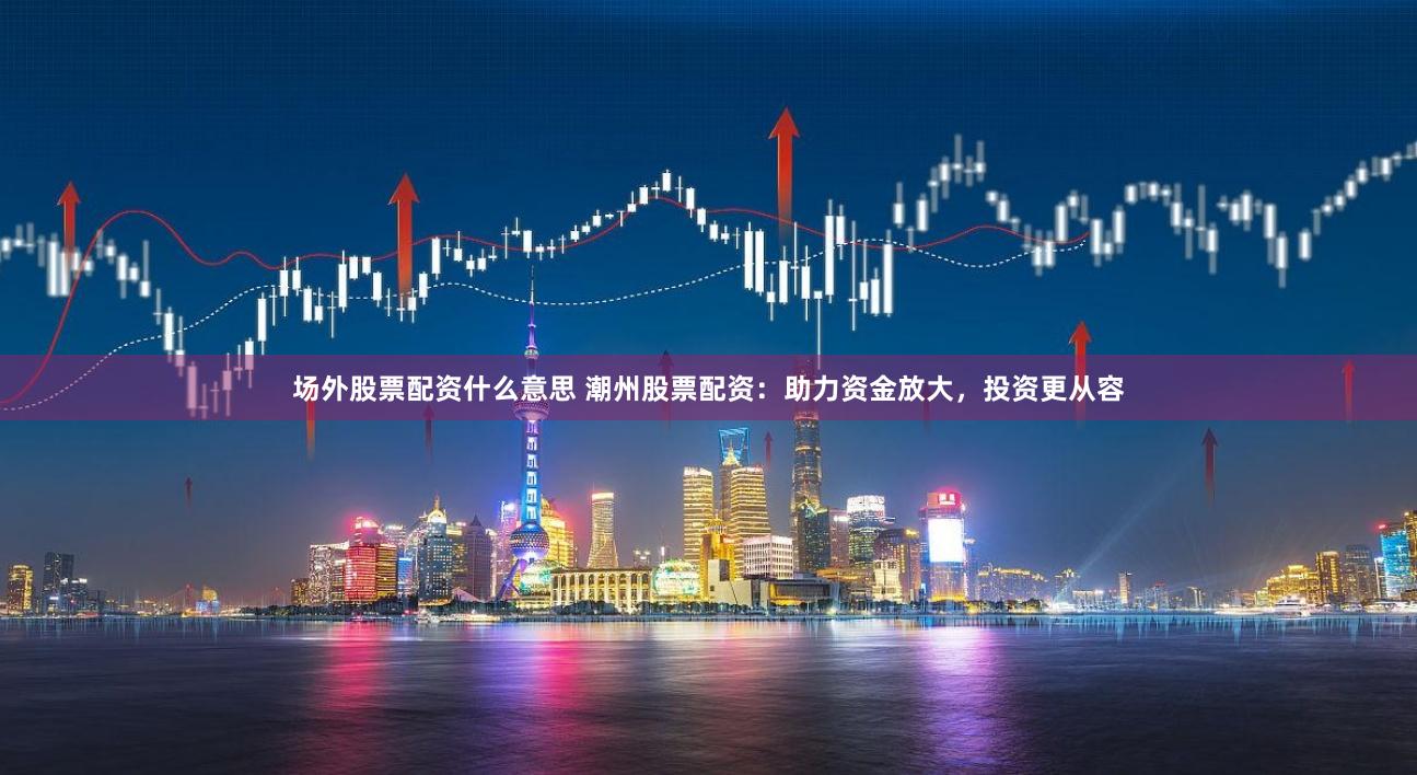 场外股票配资什么意思 潮州股票配资：助力资金放大，投资更从容