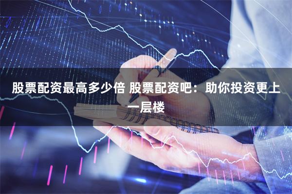 股票配资最高多少倍 股票配资吧：助你投资更上一层楼