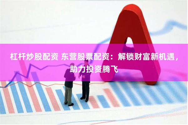 杠杆炒股配资 东营股票配资：解锁财富新机遇，助力投资腾飞
