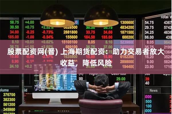 股票配资网(晋) 上海期货配资：助力交易者放大收益，降低风险