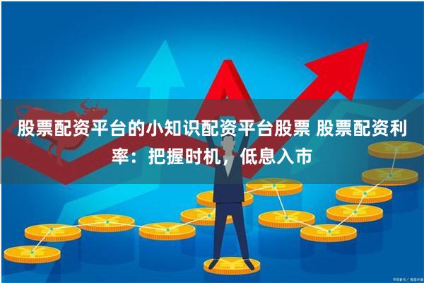 股票配资平台的小知识配资平台股票 股票配资利率：把握时机，低息入市
