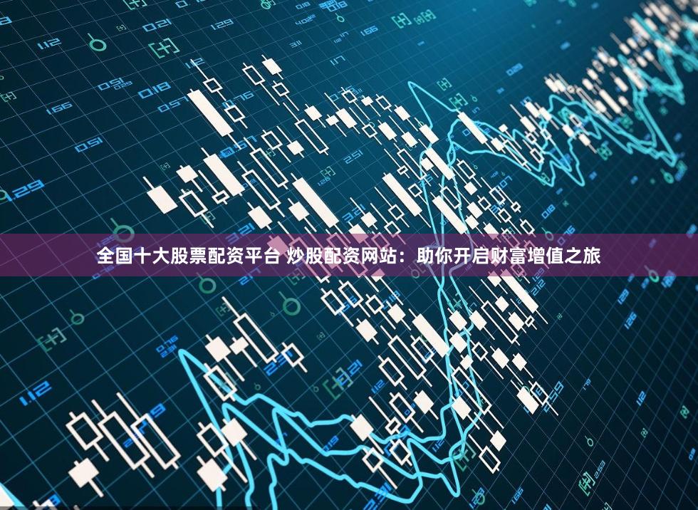 全国十大股票配资平台 炒股配资网站：助你开启财富增值之旅