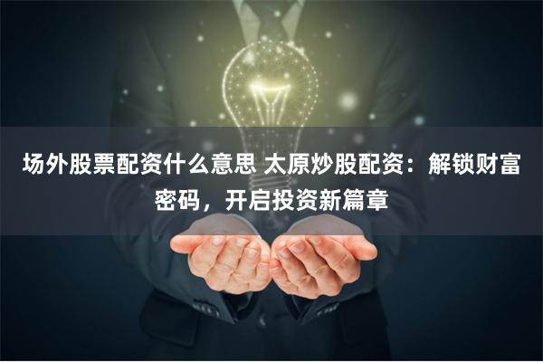 场外股票配资什么意思 太原炒股配资:解锁财富密码,开启投资新篇章