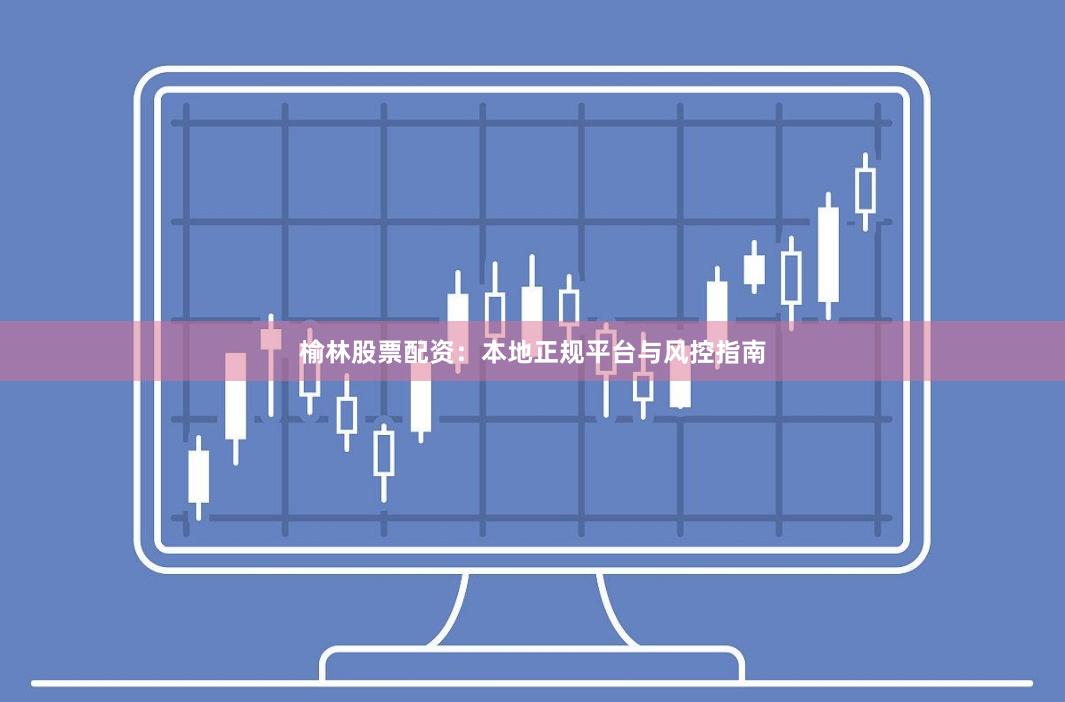 榆林股票配资：本地正规平台与风控指南
