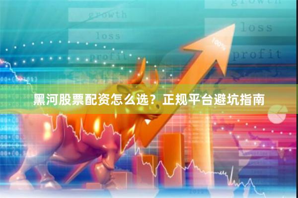 黑河股票配资怎么选？正规平台避坑指南