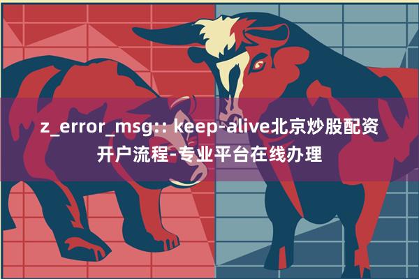 z_error_msg:: keep-alive北京炒股配资开户流程-专业平台在线办理