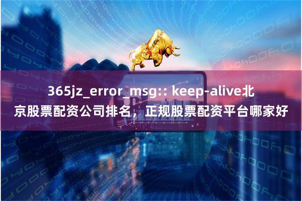 365jz_error_msg:: keep-alive北京股票配资公司排名，正规股票配资平台哪家好